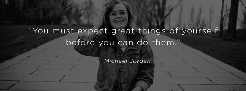 “You must expect great things of yourself before you can do them.” - Michael Jordan